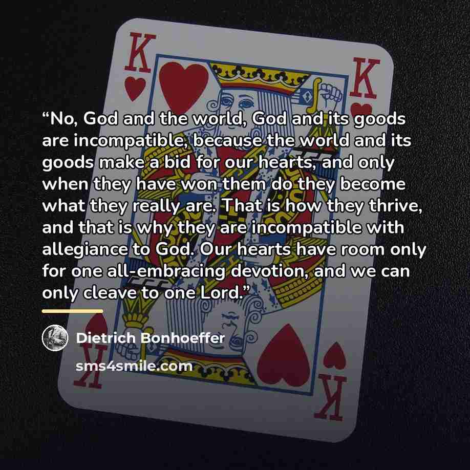 “No, God and the world, God and its goods are incompatible, because the world and its goods make a bid for our hearts, and only when they have won them do they become what they really are. That is how they thrive, and that is why they are incompatible with allegiance to God. Our hearts have room…” quote by Dietrich Bonhoeffer