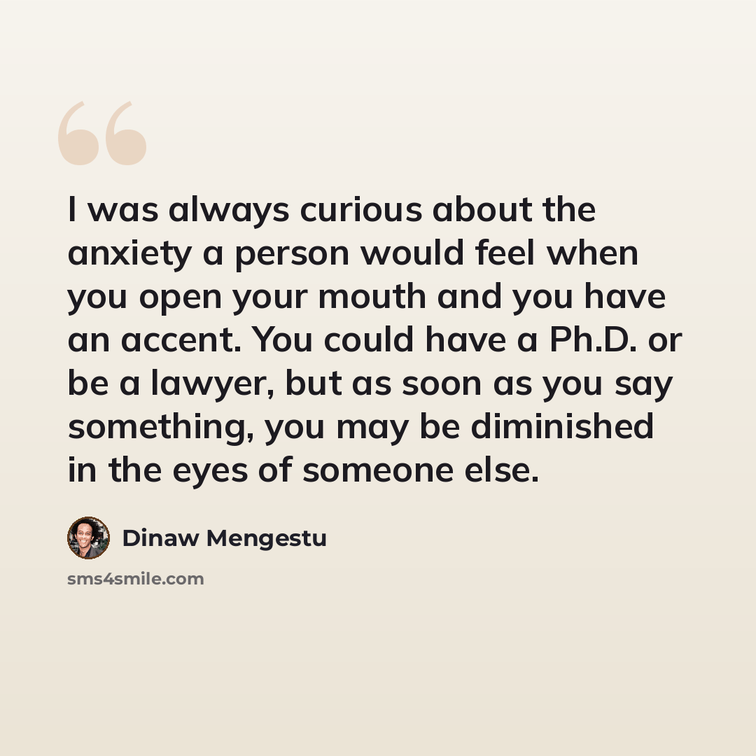 “I was always curious about the anxiety a person would feel when you open your mouth and you have an accent. You could have a Ph.D. or be a lawyer, but as soon as you say something, you may be diminished in the eyes of someone else.” quote by Dinaw Mengestu