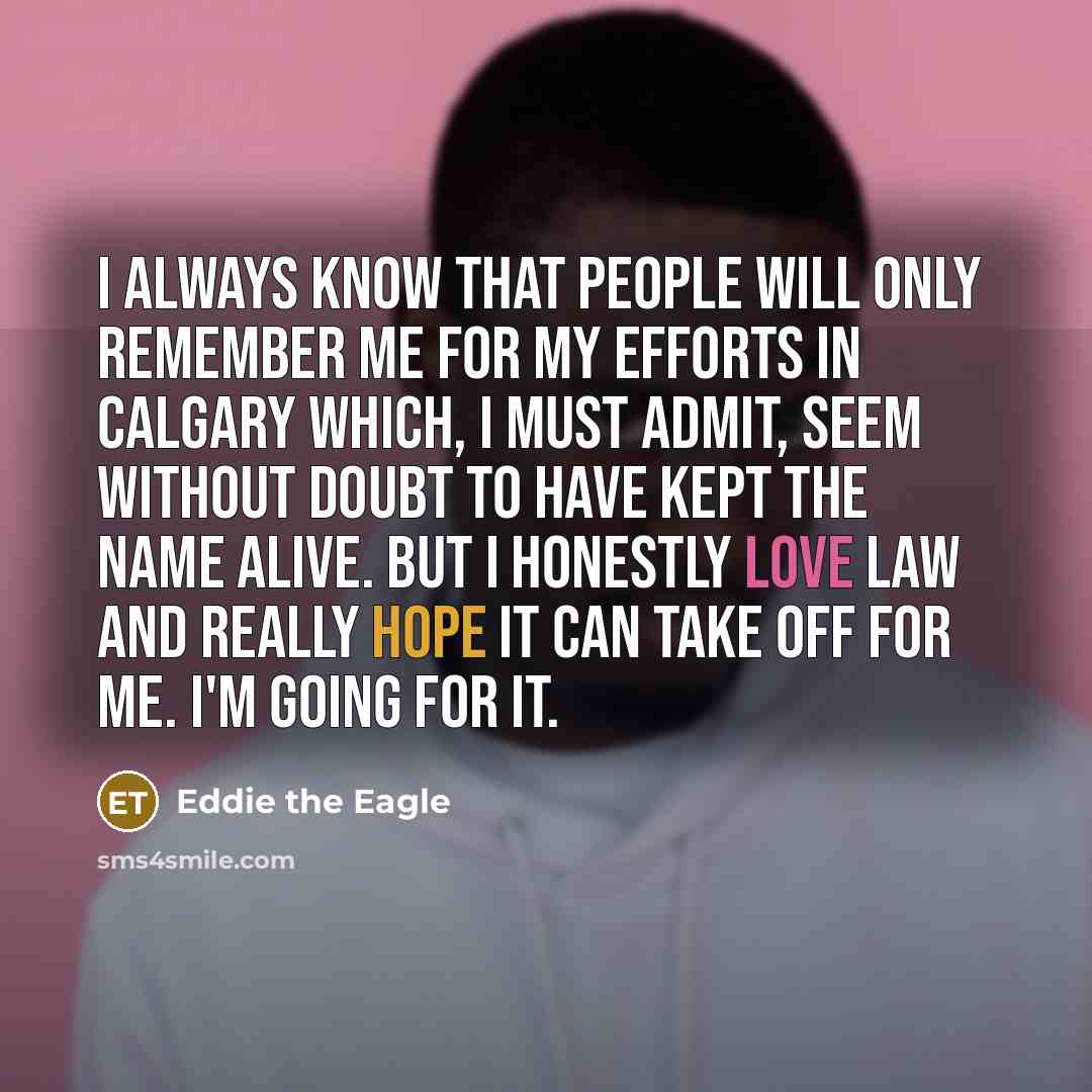 “I always know that people will only remember me for my efforts in Calgary which, I must admit, seem without doubt to have kept the name alive. But I honestly love law and really hope it can take off for me. I'm going for it.” quote by Eddie the Eagle