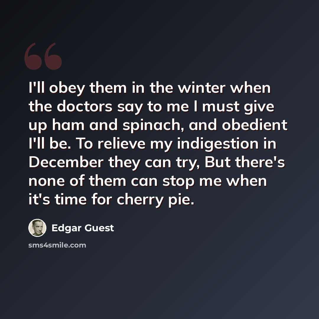“I'll obey them in the winter when the doctors say to me I must give up ham and spinach, and obedient I'll be. To relieve my indigestion in December they can try, But there's none of them can stop me when it's time for cherry pie.” quote by Edgar Guest