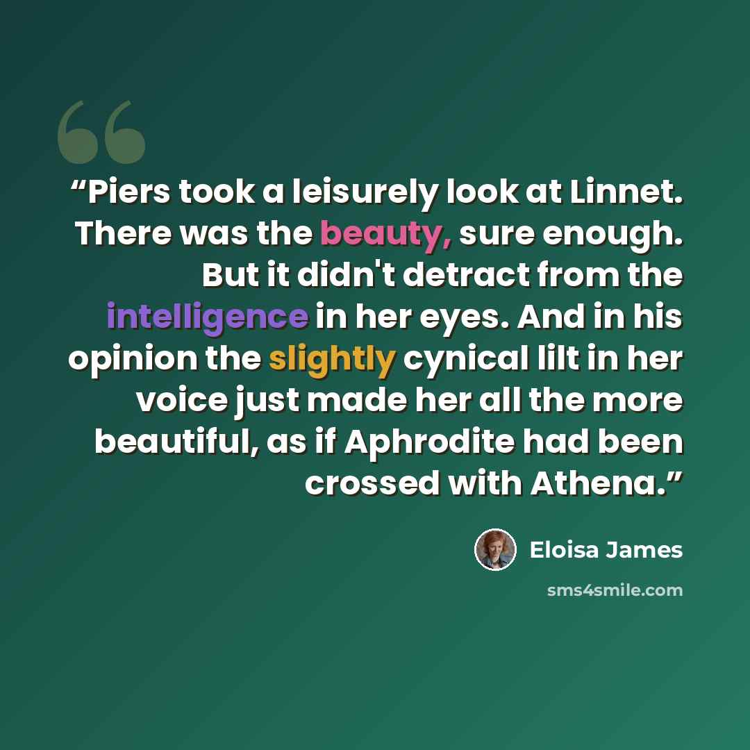 “Piers took a leisurely look at Linnet. There was the beauty, sure enough. But it didn't detract from the intelligence in her eyes. And in his opinion the slightly cynical lilt in her voice just made her all the more beautiful, as if Aphrodite had been crossed with Athena.” quote by Eloisa James