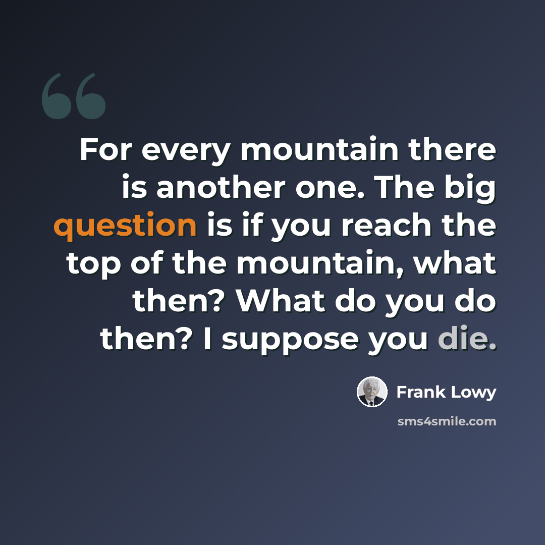 “For every mountain there is another one. The big question is if you reach the top of the mountain, what then? What do you do then? I suppose you die.” quote by Frank Lowy