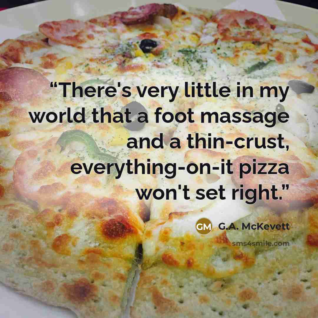 “There's very little in my world that a foot massage and a thin-crust, everything-on-it pizza won't set right.” quote by G.A. McKevett