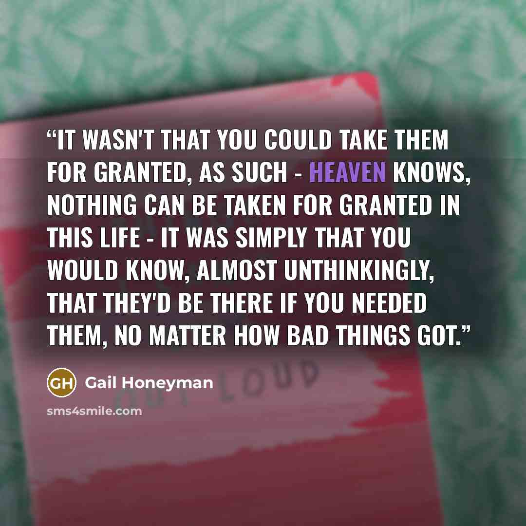 “It wasn't that you could take them for granted, as such - heaven knows, nothing can be taken for granted in this life - it was simply that you would know, almost unthinkingly, that they'd be there if you needed them, no matter how bad things got.” quote by Gail Honeyman