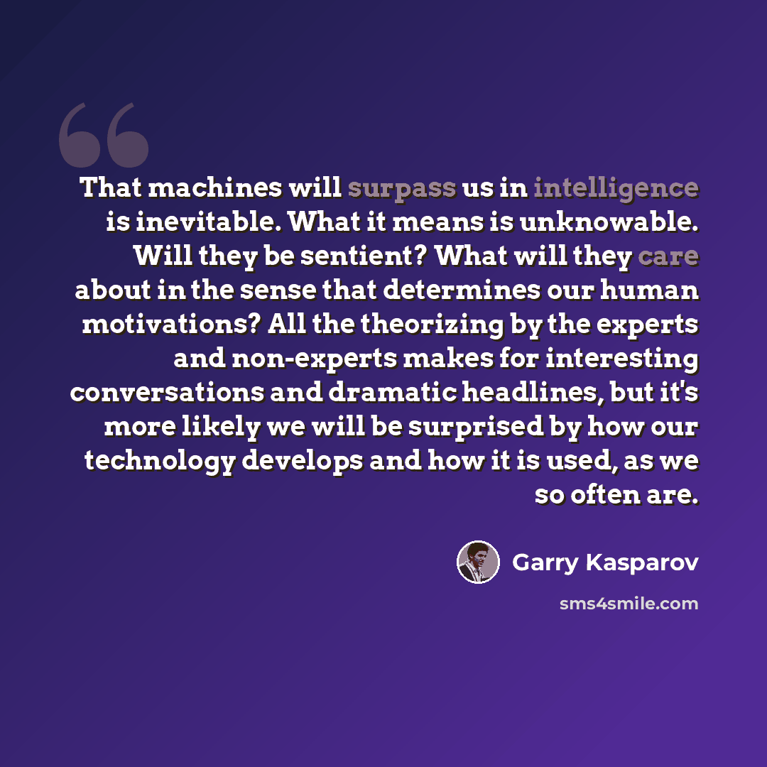 “That machines will surpass us in intelligence is inevitable. What it means is unknowable. Will they be sentient? What will they care about in the sense that determines our human motivations? All the theorizing by the experts and non-experts makes for interesting conversations and dramatic…” quote by Garry Kasparov