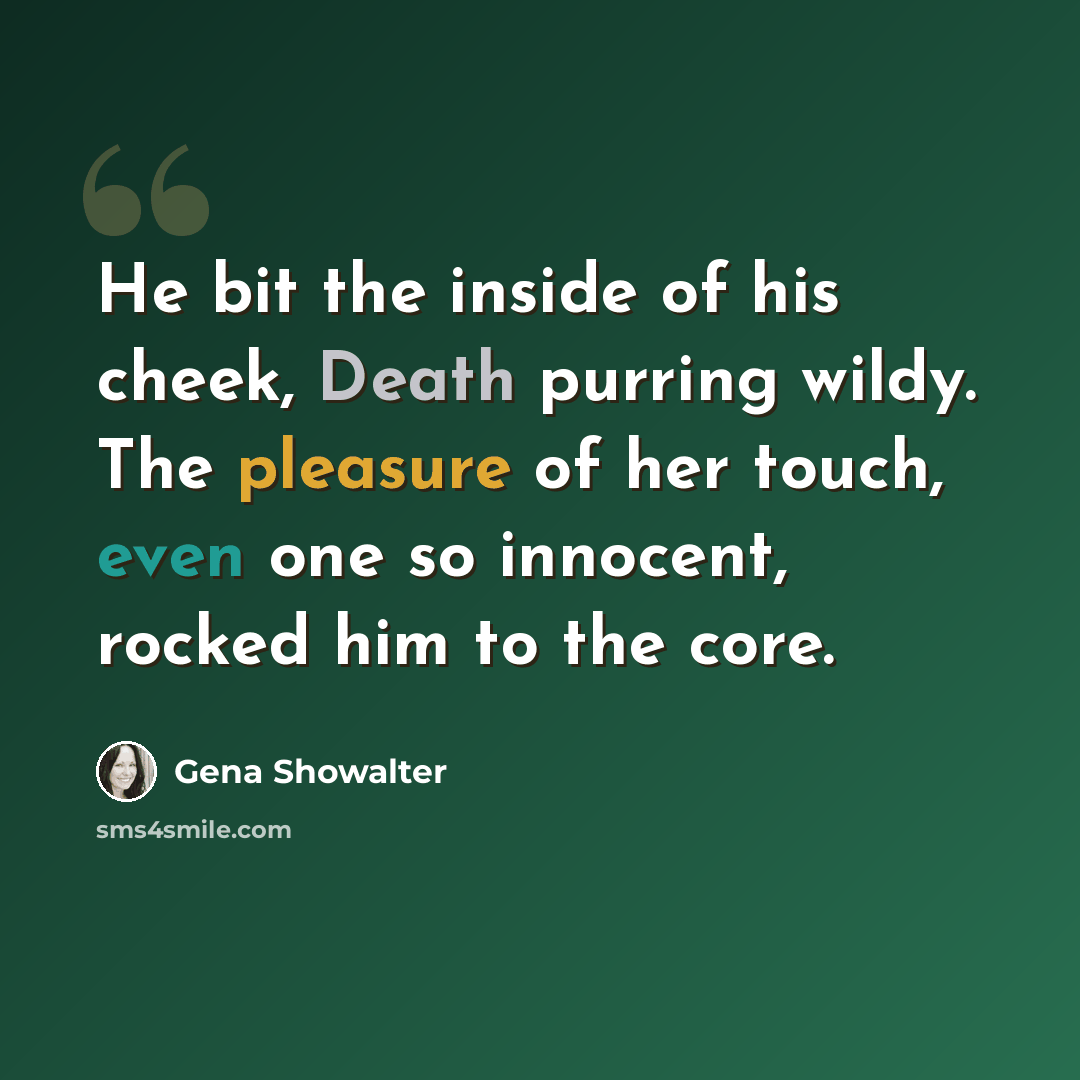 “He bit the inside of his cheek, Death purring wildy. The pleasure of her touch, even one so innocent, rocked him to the core.” quote by Gena Showalter