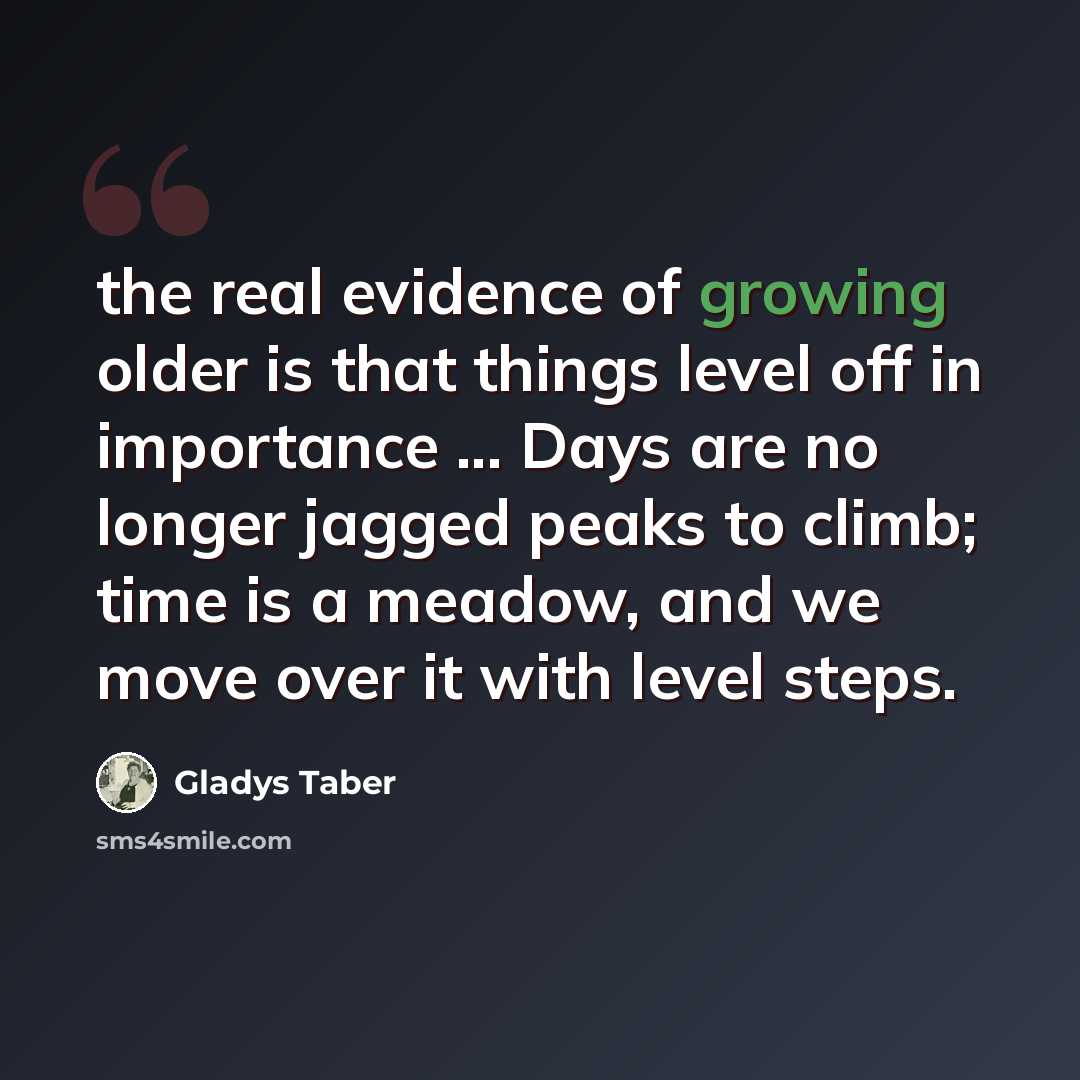 “the real evidence of growing older is that things level off in importance ... Days are no longer jagged peaks to climb; time is a meadow, and we move over it with level steps.” quote by Gladys Taber