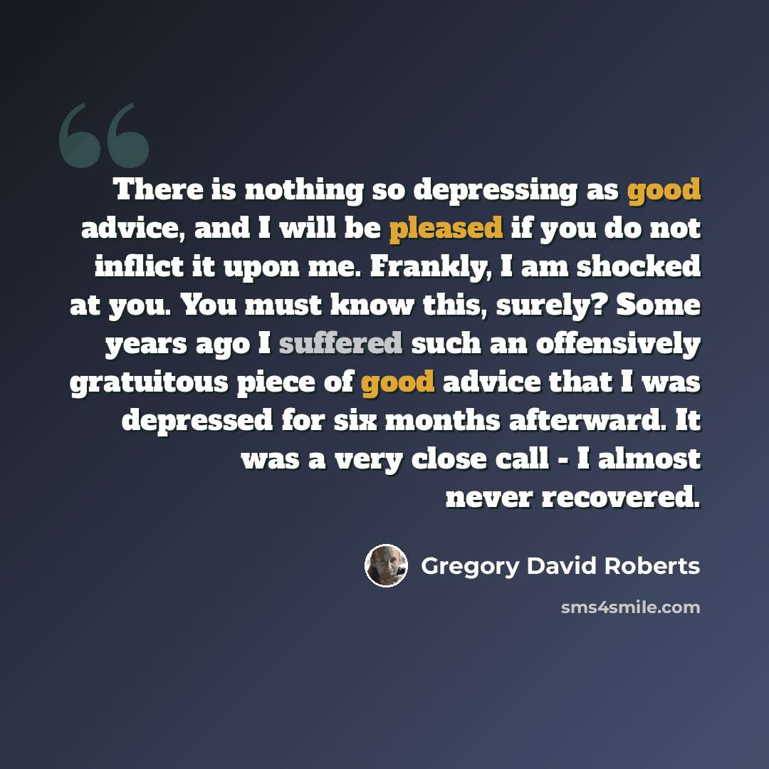 “There is nothing so depressing as good advice, and I will be pleased if you do not inflict it upon me. Frankly, I am shocked at you. You must know this, surely? Some years ago I suffered such an offensively gratuitous piece of good advice that I was depressed for six months afterward. It was a…” quote by Gregory David Roberts