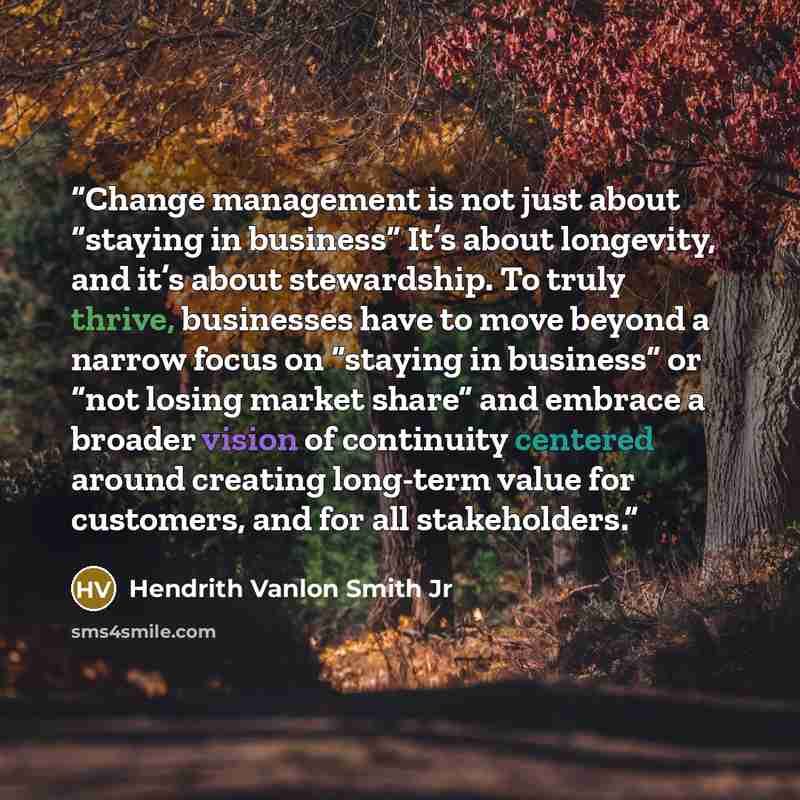 “Change management is not just about “staying in business” It’s about longevity, and it’s about stewardship. To truly thrive, businesses have to move beyond a narrow focus on “staying in business” or “not losing market share” and embrace a broader vision of continuity centered around creating…” quote by Hendrith Vanlon Smith Jr