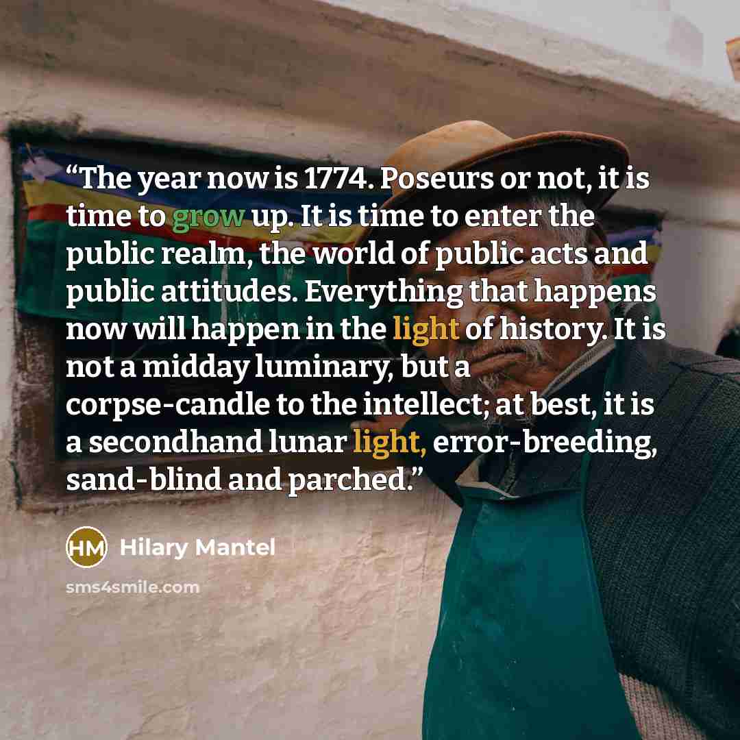 “The year now is 1774. Poseurs or not, it is time to grow up. It is time to enter the public realm, the world of public acts and public attitudes. Everything that happens now will happen in the light of history. It is not a midday luminary, but a corpse-candle to the intellect; at best, it is a…” quote by Hilary Mantel