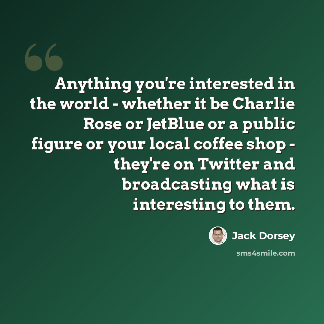 “Anything you're interested in the world - whether it be Charlie Rose or JetBlue or a public figure or your local coffee shop - they're on Twitter and broadcasting what is interesting to them.” quote by Jack Dorsey