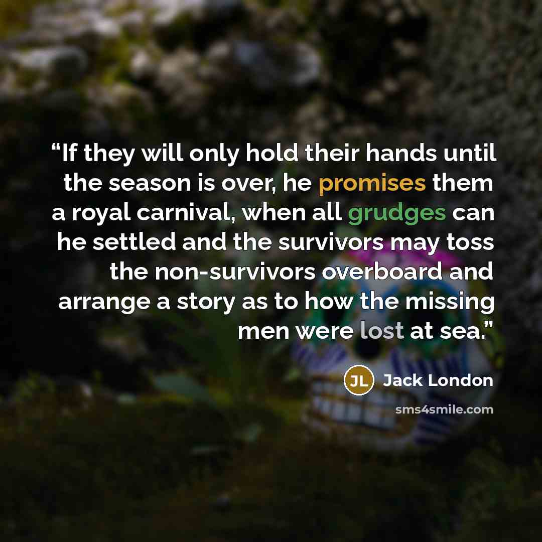 “If they will only hold their hands until the season is over, he promises them a royal carnival, when all grudges can he settled and the survivors may toss the non-survivors overboard and arrange a story as to how the missing men were lost at sea.” quote by Jack London
