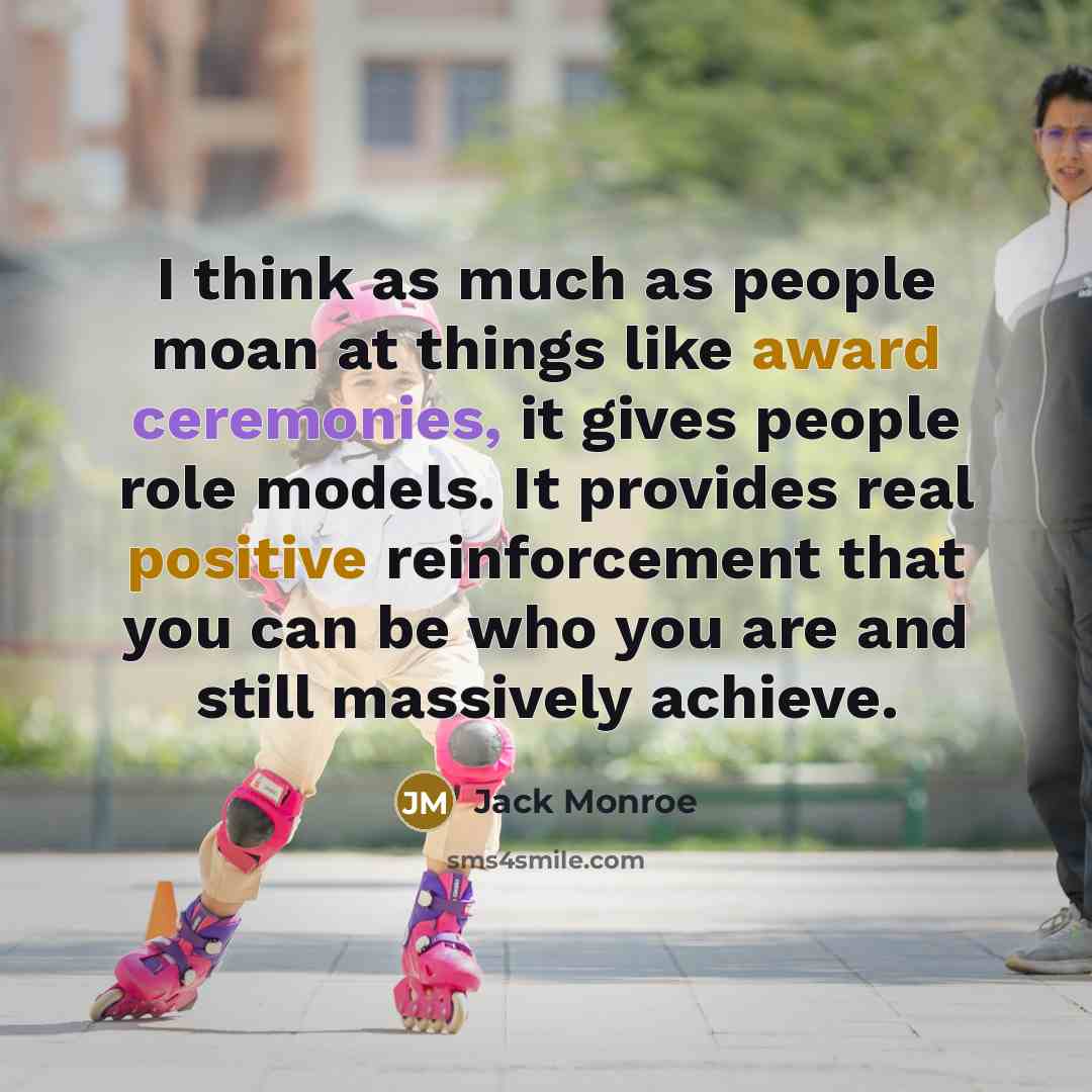 “I think as much as people moan at things like award ceremonies, it gives people role models. It provides real positive reinforcement that you can be who you are and still massively achieve.” quote by Jack Monroe