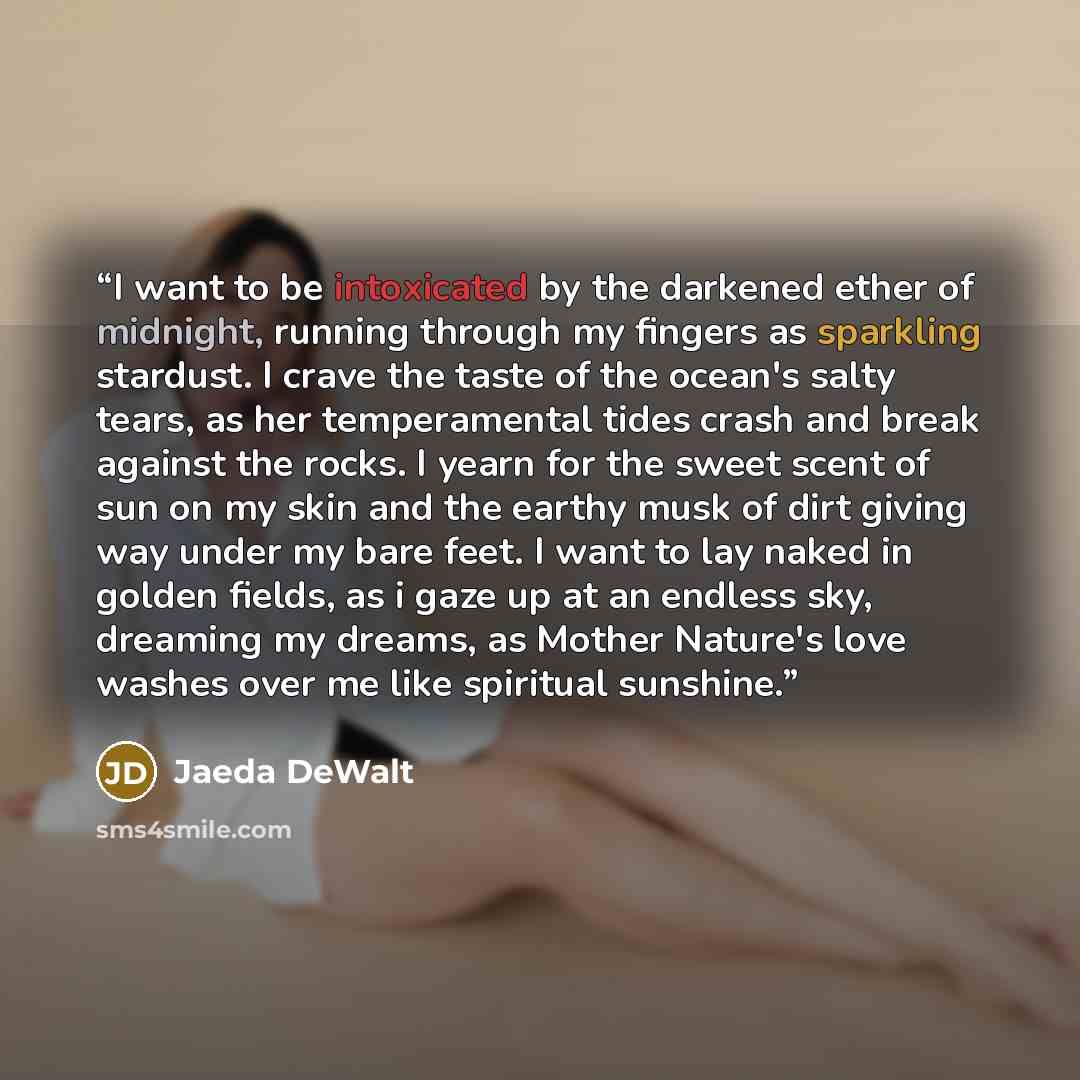 “I want to be intoxicated by the darkened ether of midnight, running through my fingers as sparkling stardust. I crave the taste of the ocean's salty tears, as her temperamental tides crash and break against the rocks. I yearn for the sweet scent of sun on my skin and the earthy musk of dirt giving…” quote by Jaeda DeWalt