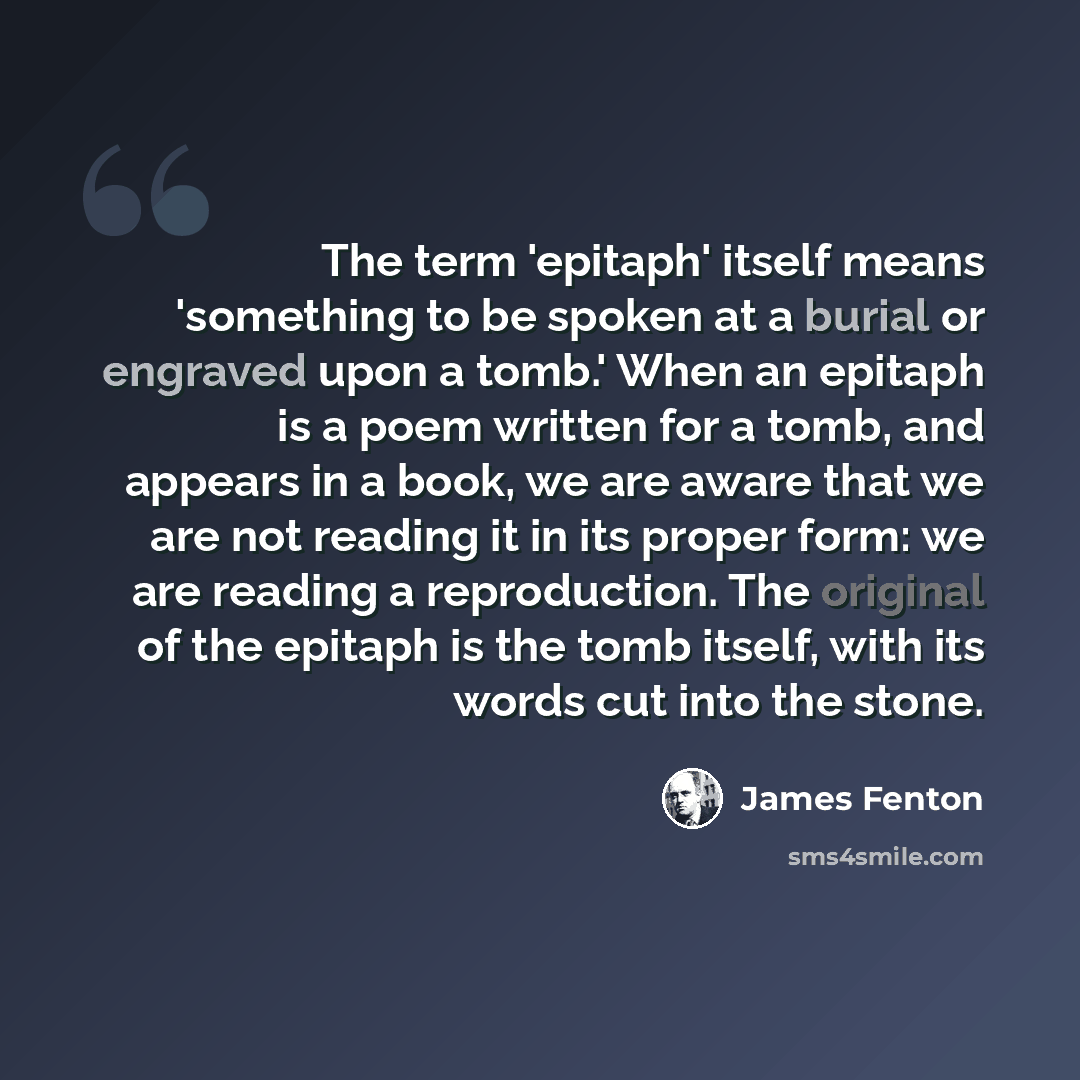 “The term 'epitaph' itself means 'something to be spoken at a burial or engraved upon a tomb.' When an epitaph is a poem written for a tomb, and appears in a book, we are aware that we are not reading it in its proper form: we are reading a reproduction. The original of the epitaph is the tomb…” quote by James Fenton