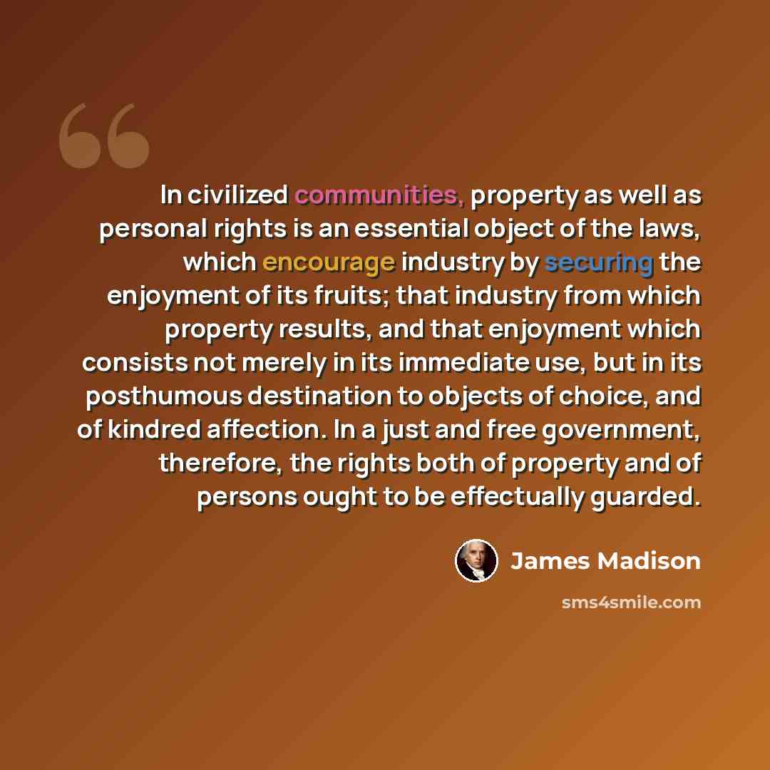 “In civilized communities, property as well as personal rights is an essential object of the laws, which encourage industry by securing the enjoyment of its fruits; that industry from which property results, and that enjoyment which consists not merely in its immediate use, but in its posthumous…” quote by James Madison
