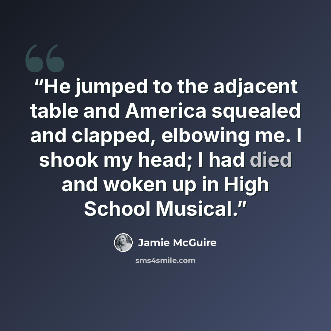 “He jumped to the adjacent table and America squealed and clapped, elbowing me. I shook my head; I had died and woken up in High School Musical.” quote by Jamie McGuire