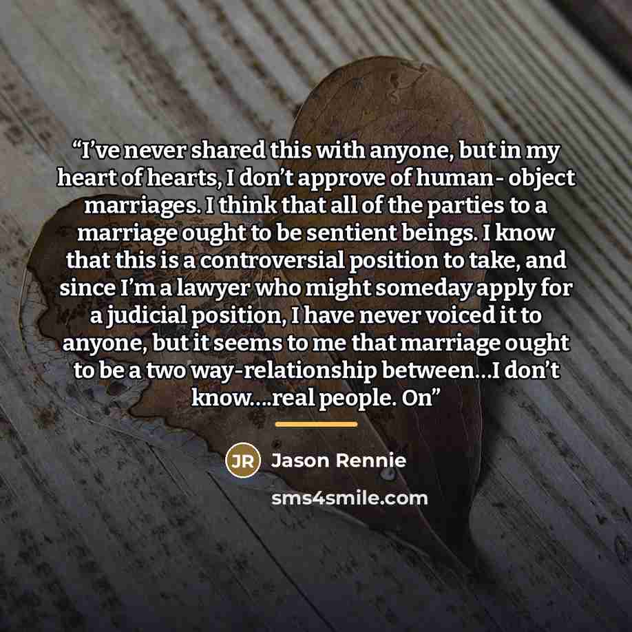 “I’ve never shared this with anyone, but in my heart of hearts, I don’t approve of human- object marriages. I think that all of the parties to a marriage ought to be sentient beings. I know that this is a controversial position to take, and since I’m a lawyer who might someday apply for a judicial…” quote by Jason Rennie