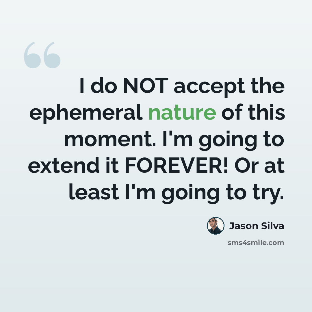 “I do NOT accept the ephemeral nature of this moment. I'm going to extend it FOREVER! Or at least I'm going to try.” quote by Jason Silva