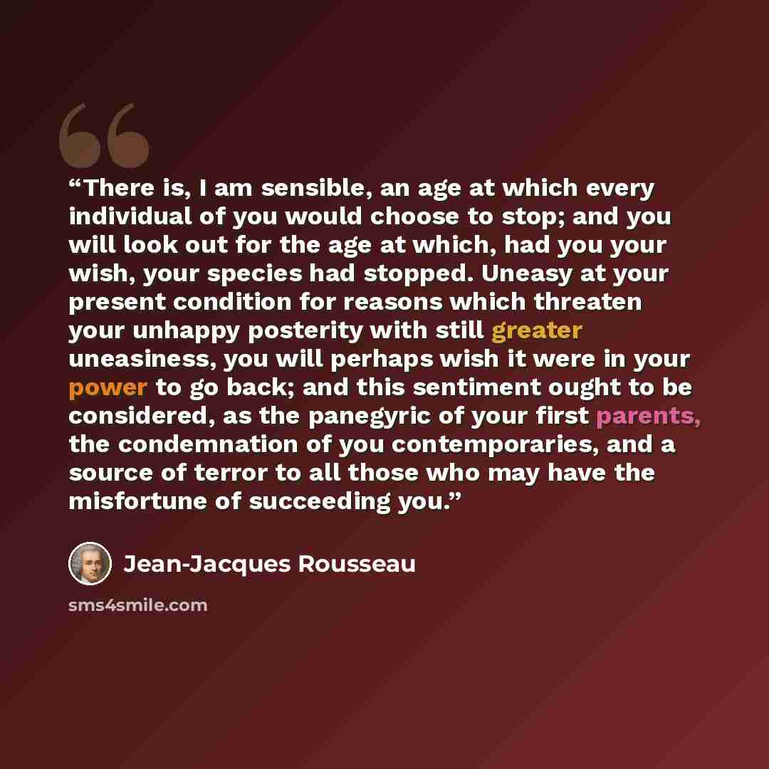 “There is, I am sensible, an age at which every individual of you would choose to stop; and you will look out for the age at which, had you your wish, your species had stopped. Uneasy at your present condition for reasons which threaten your unhappy posterity with still greater uneasiness, you will…” quote by Jean-Jacques Rousseau