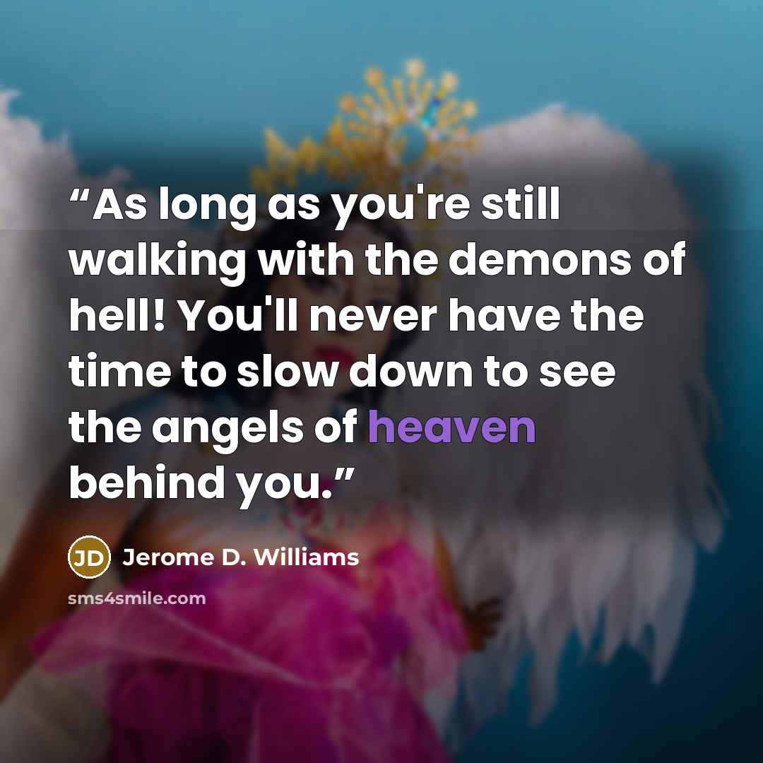 “As long as you're still walking with the demons of hell! You'll never have the time to slow down to see the angels of heaven behind you.” quote by Jerome D. Williams