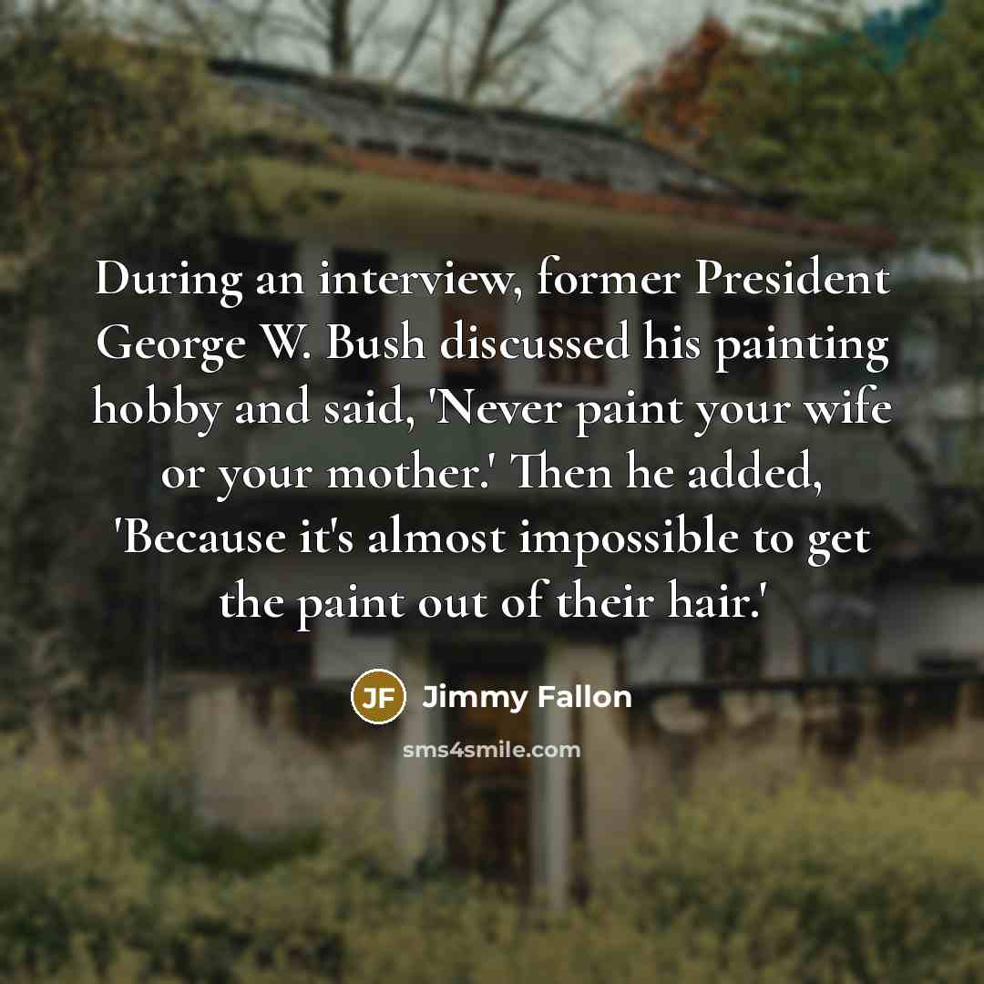 “During an interview, former President George W. Bush discussed his painting hobby and said, 'Never paint your wife or your mother.' Then he added, 'Because it's almost impossible to get the paint out of their hair.'” quote by Jimmy Fallon
