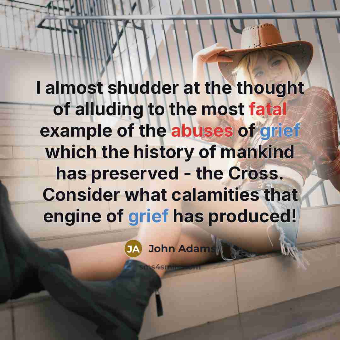 “I almost shudder at the thought of alluding to the most fatal example of the abuses of grief which the history of mankind has preserved - the Cross. Consider what calamities that engine of grief has produced!” quote by John Adams
