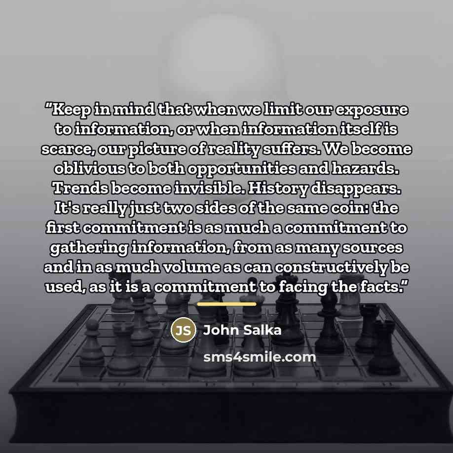 “Keep in mind that when we limit our exposure to information, or when information itself is scarce, our picture of reality suffers. We become oblivious to both opportunities and hazards. Trends become invisible. History disappears. It's really just two sides of the same coin: the first commitment…” quote by John Salka