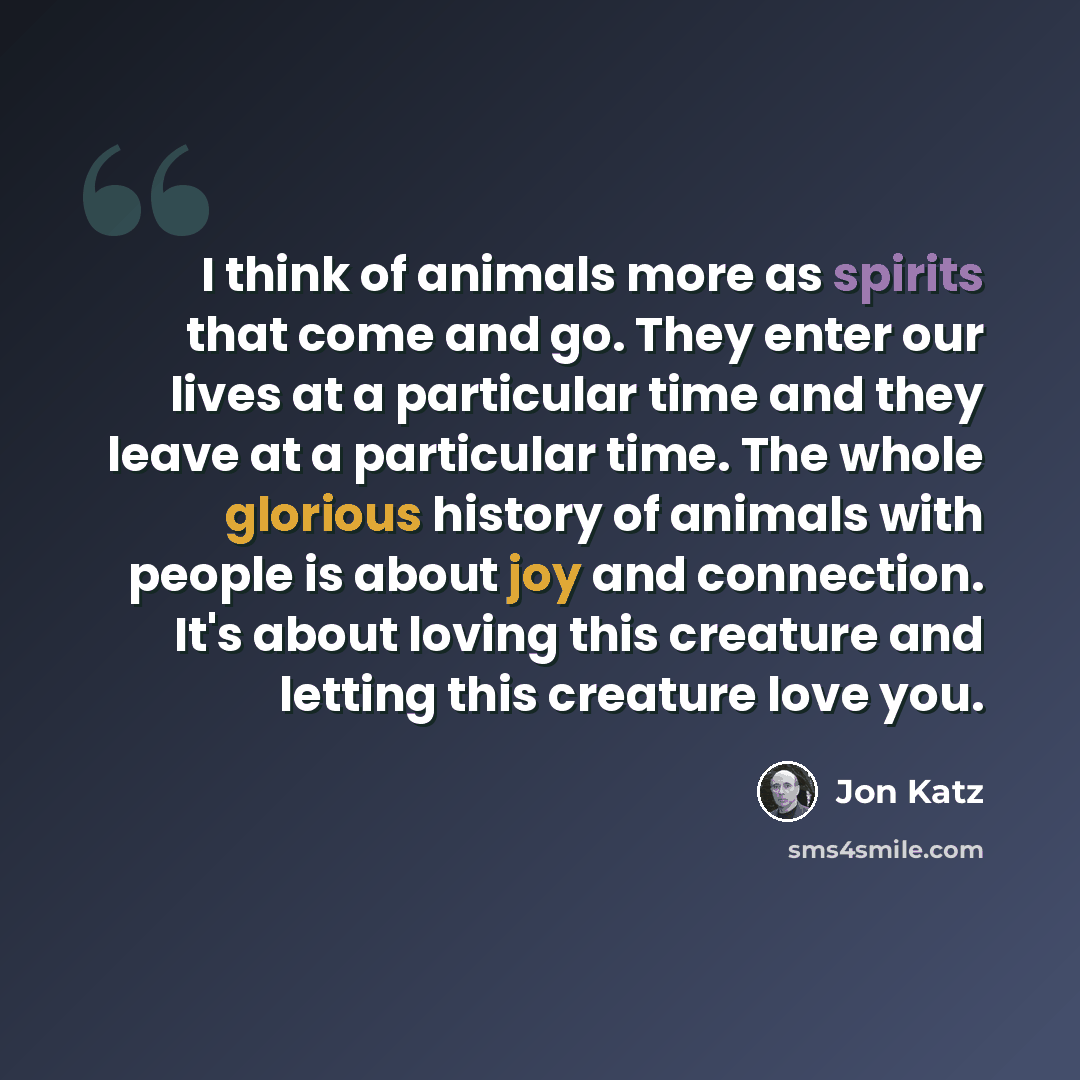“I think of animals more as spirits that come and go. They enter our lives at a particular time and they leave at a particular time. The whole glorious history of animals with people is about joy and connection. It's about loving this creature and letting this creature love you.” quote by Jon Katz