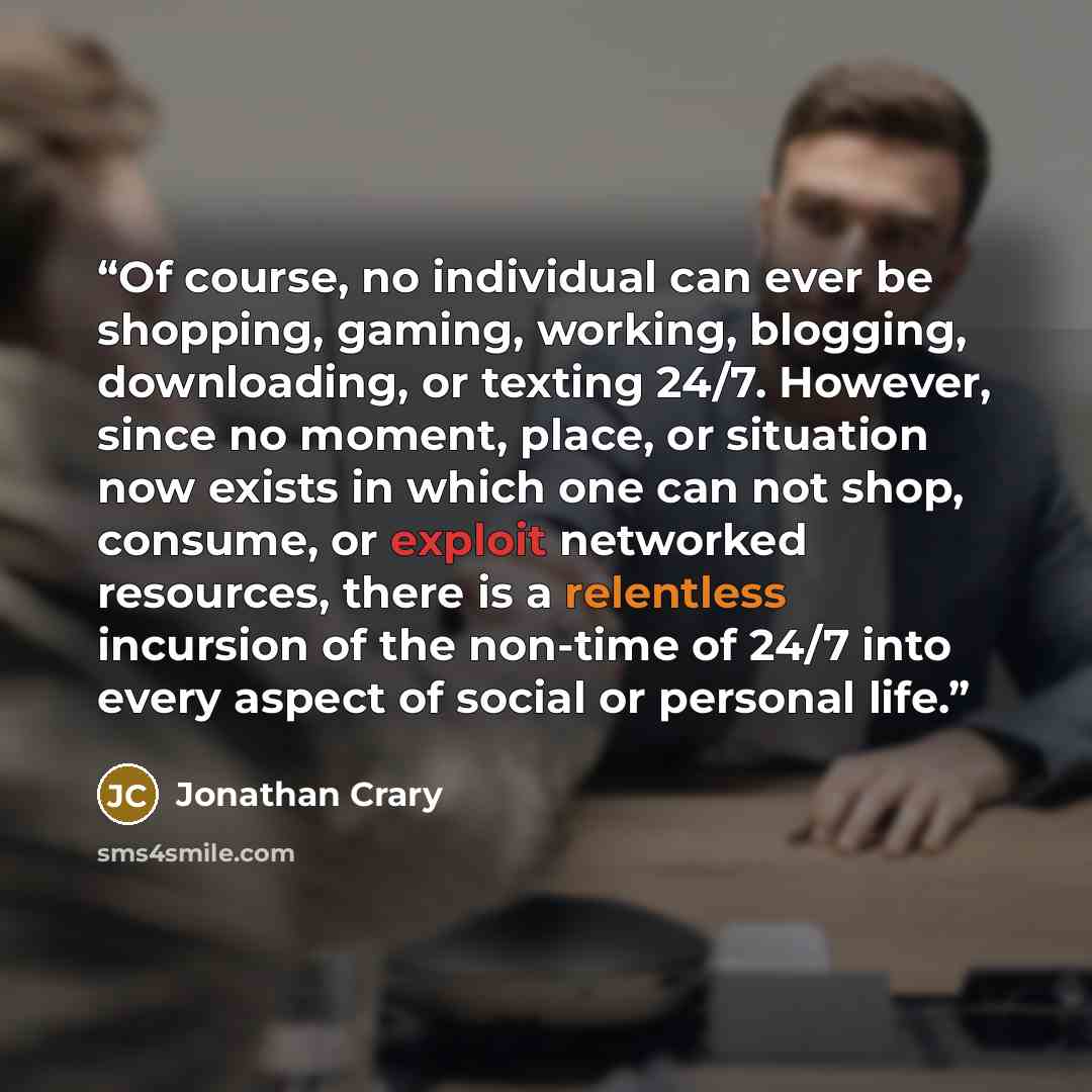 “Of course, no individual can ever be shopping, gaming, working, blogging, downloading, or texting 24/7. However, since no moment, place, or situation now exists in which one can not shop, consume, or exploit networked resources, there is a relentless incursion of the non-time of 24/7 into every…” quote by Jonathan Crary