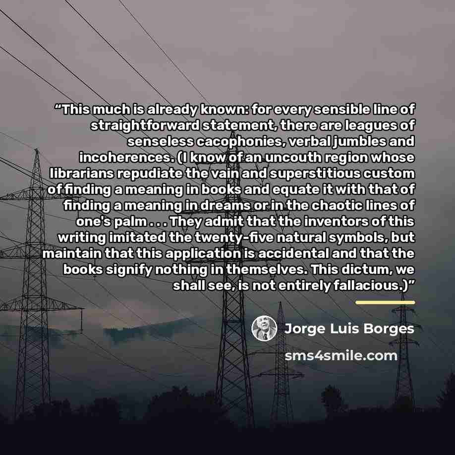 “This much is already known: for every sensible line of straightforward statement, there are leagues of senseless cacophonies, verbal jumbles and incoherences. (I know of an uncouth region whose librarians repudiate the vain and superstitious custom of finding a meaning in books and equate it with…” quote by Jorge Luis Borges