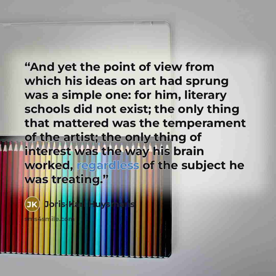 “And yet the point of view from which his ideas on art had sprung was a simple one: for him, literary schools did not exist; the only thing that mattered was the temperament of the artist; the only thing of interest was the way his brain worked, regardless of the subject he was treating.” quote by Joris-Karl Huysmans