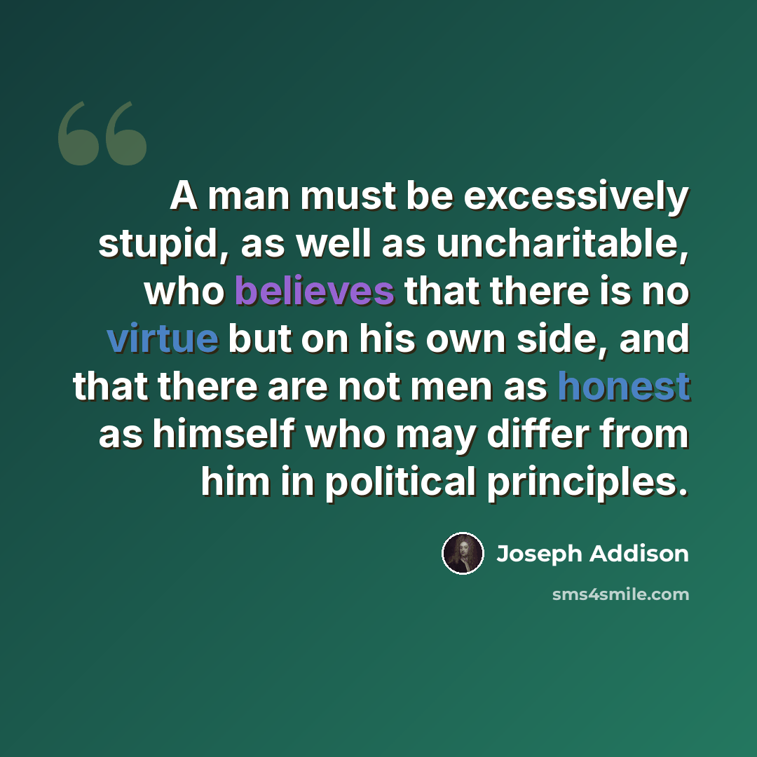 “A man must be excessively stupid, as well as uncharitable, who believes that there is no virtue but on his own side, and that there are not men as honest as himself who may differ from him in political principles.” quote by Joseph Addison