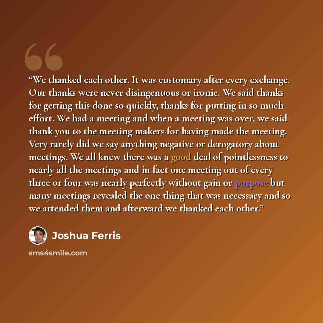 “We thanked each other. It was customary after every exchange. Our thanks were never disingenuous or ironic. We said thanks for getting this done so quickly, thanks for putting in so much effort. We had a meeting and when a meeting was over, we said thank you to the meeting makers for having made…” quote by Joshua Ferris