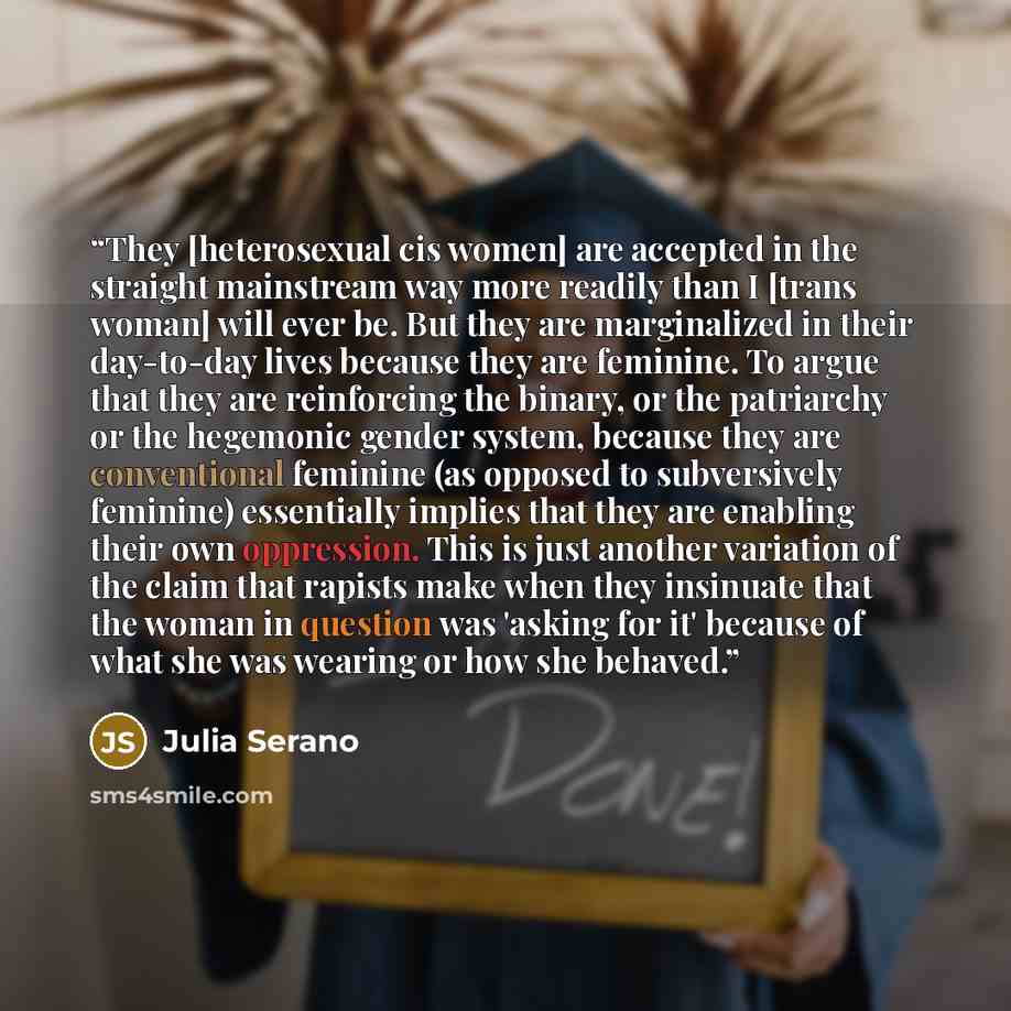 “They [heterosexual cis women] are accepted in the straight mainstream way more readily than I [trans woman] will ever be. But they are marginalized in their day-to-day lives because they are feminine. To argue that they are reinforcing the binary, or the patriarchy or the hegemonic gender system…” quote by Julia Serano