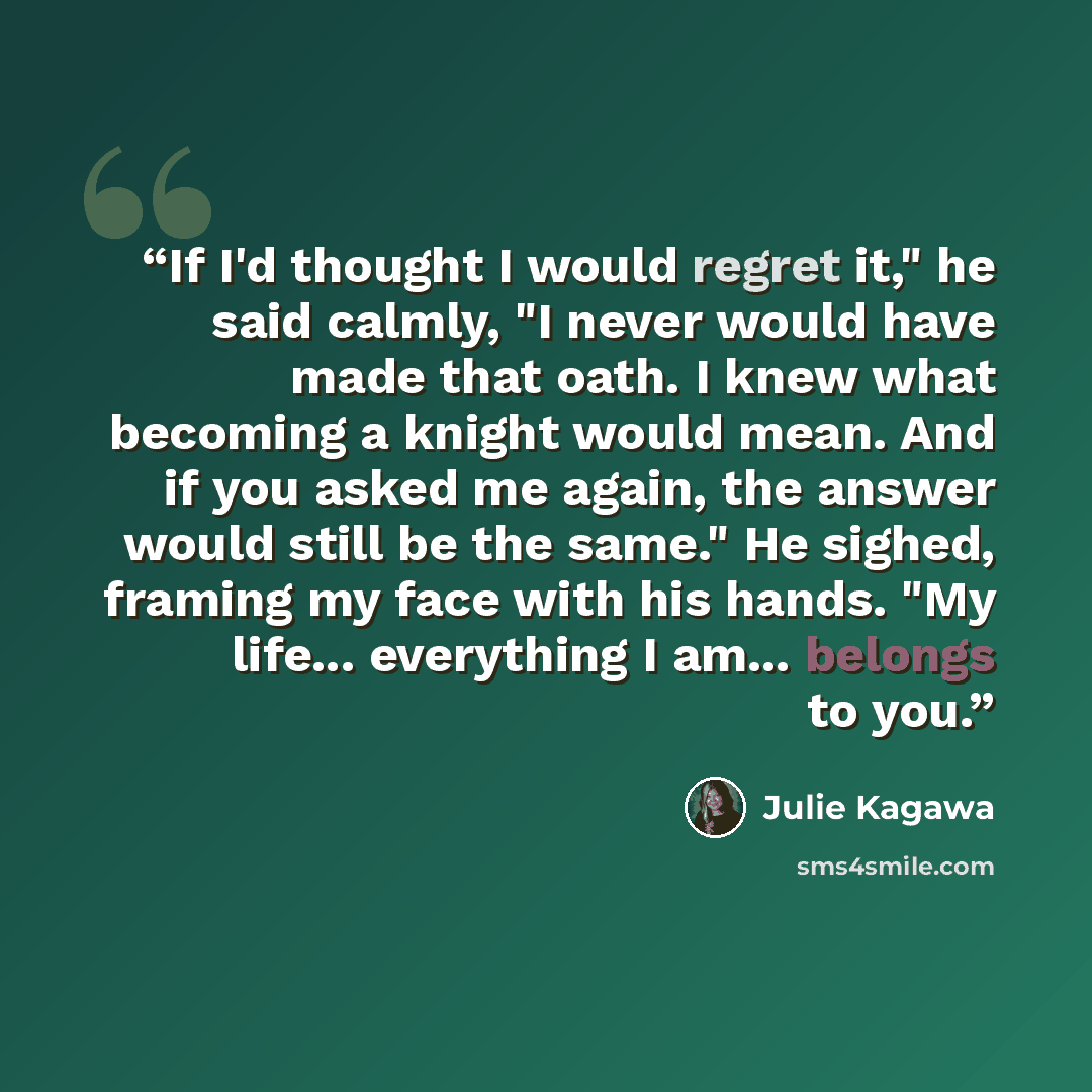 “If I'd thought I would regret it," he said calmly, "I never would have made that oath. I knew what becoming a knight would mean. And if you asked me again, the answer would still be the same." He sighed, framing my face with his hands. "My life... everything I am... belongs to you.” quote by Julie Kagawa