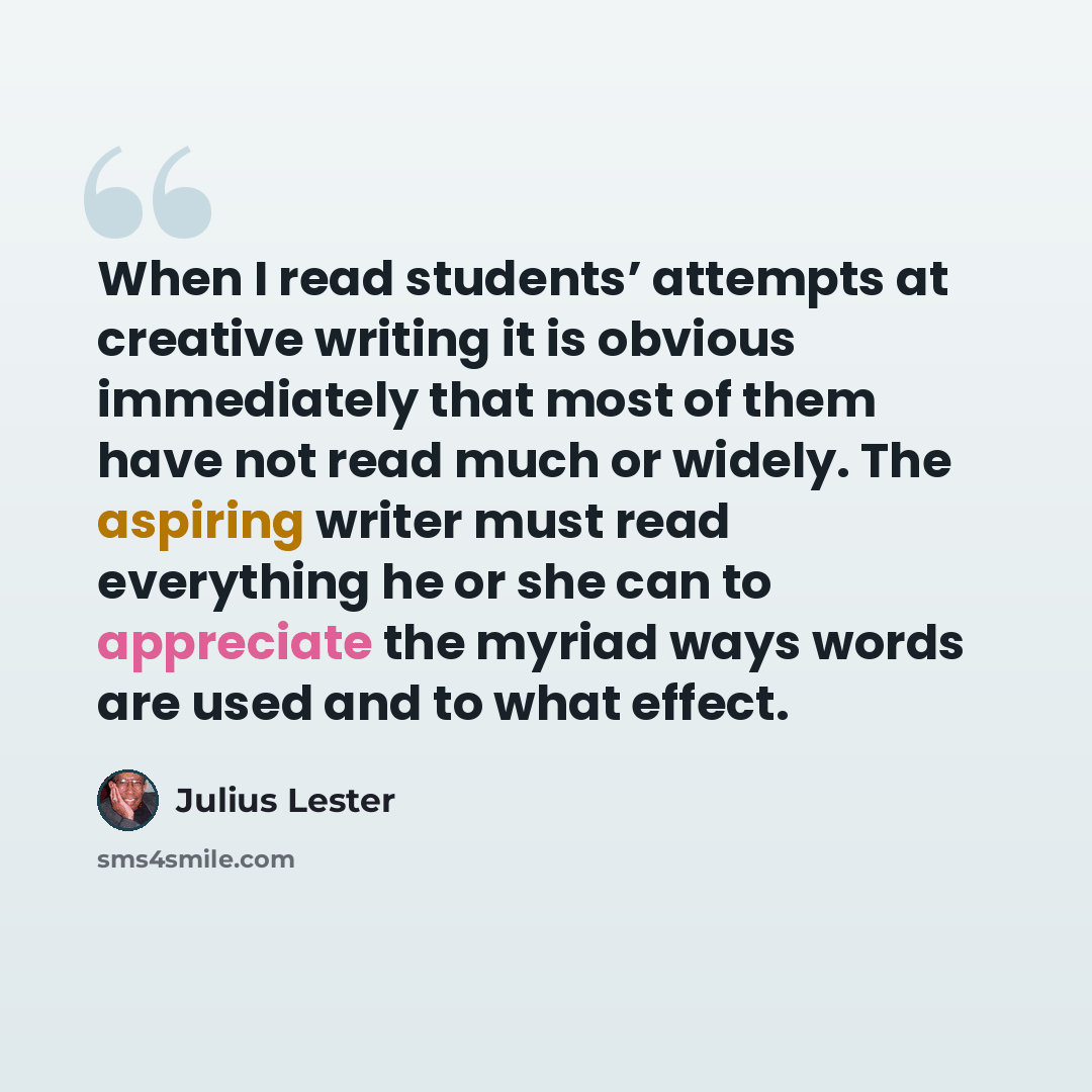 “When I read students’ attempts at creative writing it is obvious immediately that most of them have not read much or widely. The aspiring writer must read everything he or she can to appreciate the myriad ways words are used and to what effect.” quote by Julius Lester