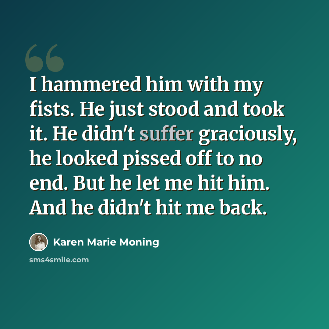 “I hammered him with my fists. He just stood and took it. He didn't suffer graciously, he looked pissed off to no end. But he let me hit him. And he didn't hit me back.” quote by Karen Marie Moning
