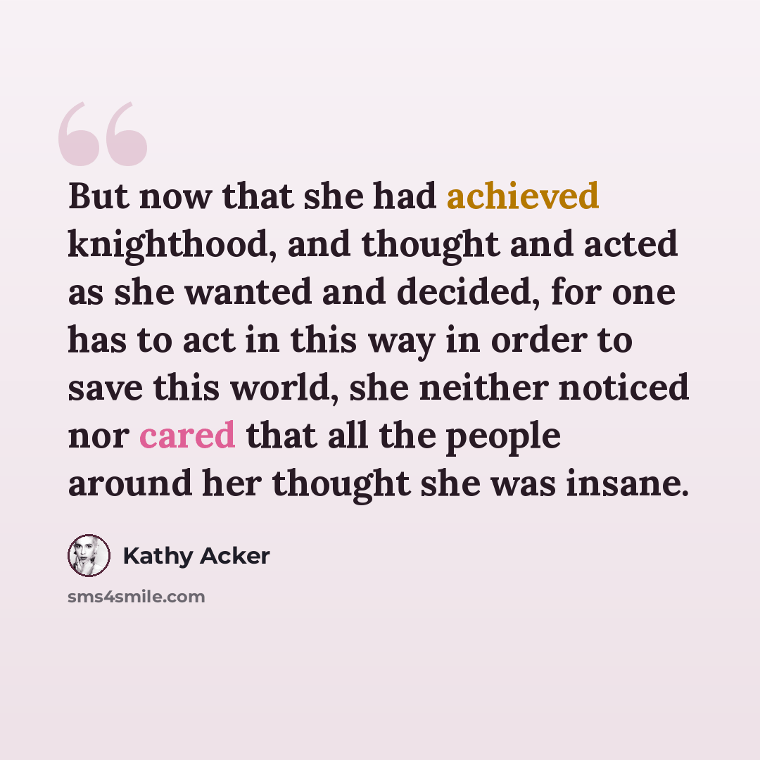 “But now that she had achieved knighthood, and thought and acted as she wanted and decided, for one has to act in this way in order to save this world, she neither noticed nor cared that all the people around her thought she was insane.” quote by Kathy Acker