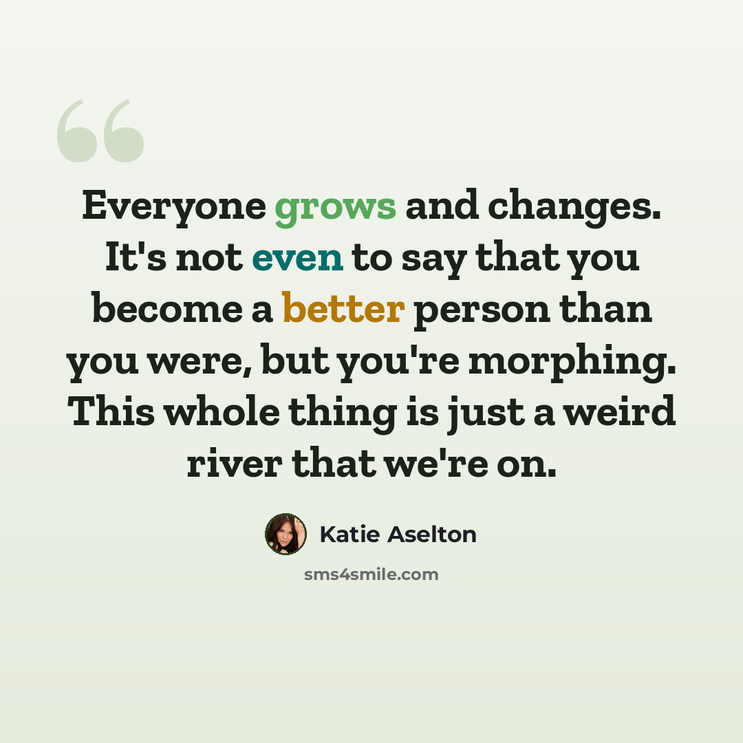 “Everyone grows and changes. It's not even to say that you become a better person than you were, but you're morphing. This whole thing is just a weird river that we're on.” quote by Katie Aselton