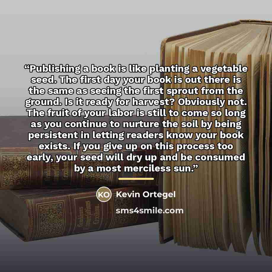 “Publishing a book is like planting a vegetable seed. The first day your book is out there is the same as seeing the first sprout from the ground. Is it ready for harvest? Obviously not. The fruit of your labor is still to come so long as you continue to nurture the soil by being persistent in…” quote by Kevin Ortegel
