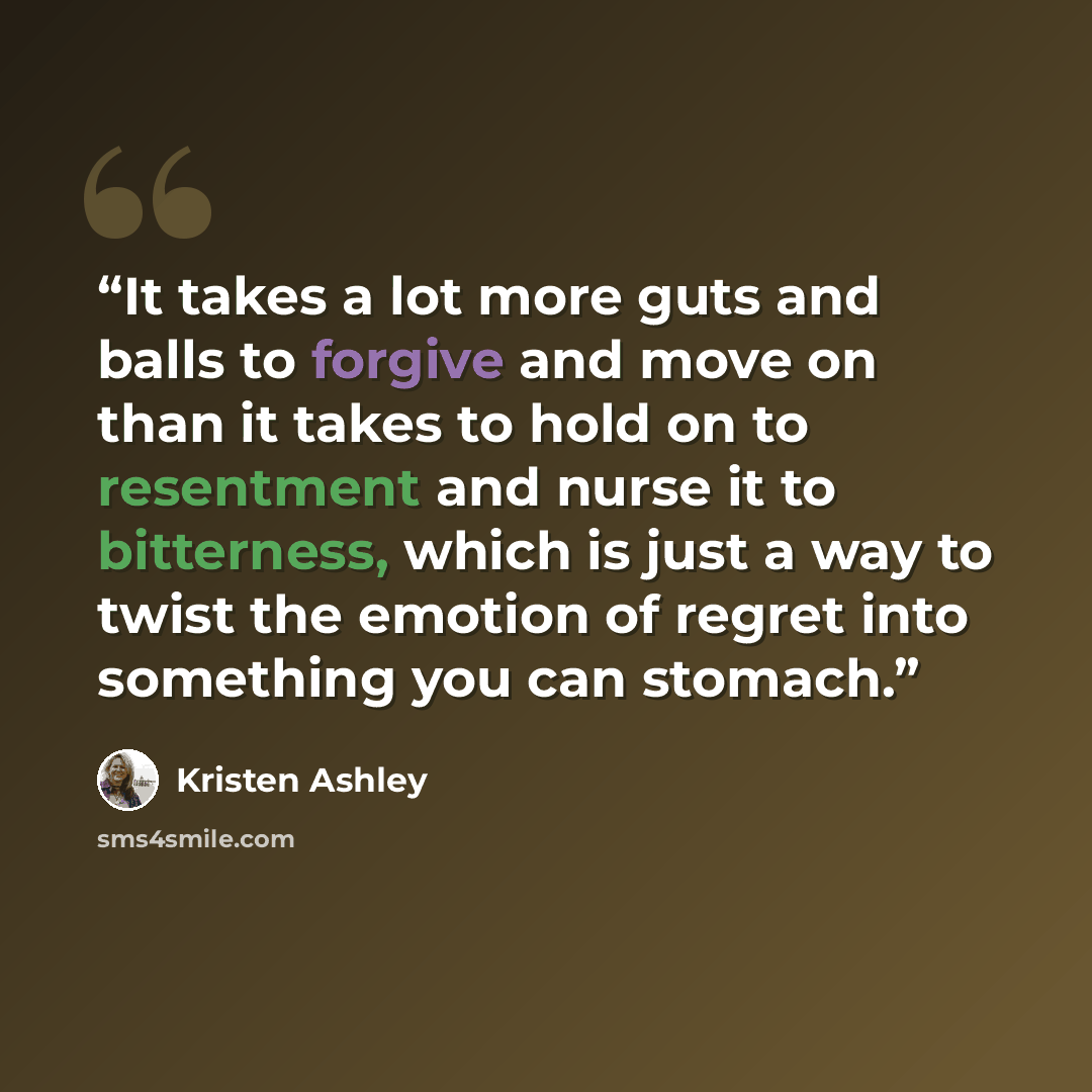 “It takes a lot more guts and balls to forgive and move on than it takes to hold on to resentment and nurse it to bitterness, which is just a way to twist the emotion of regret into something you can stomach.” quote by Kristen Ashley