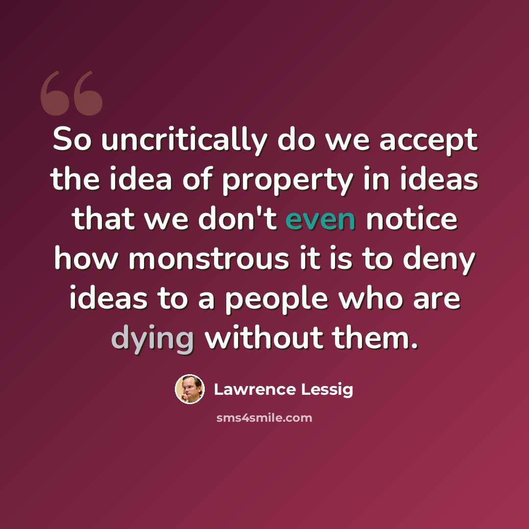 “So uncritically do we accept the idea of property in ideas that we don't even notice how monstrous it is to deny ideas to a people who are dying without them.” quote by Lawrence Lessig