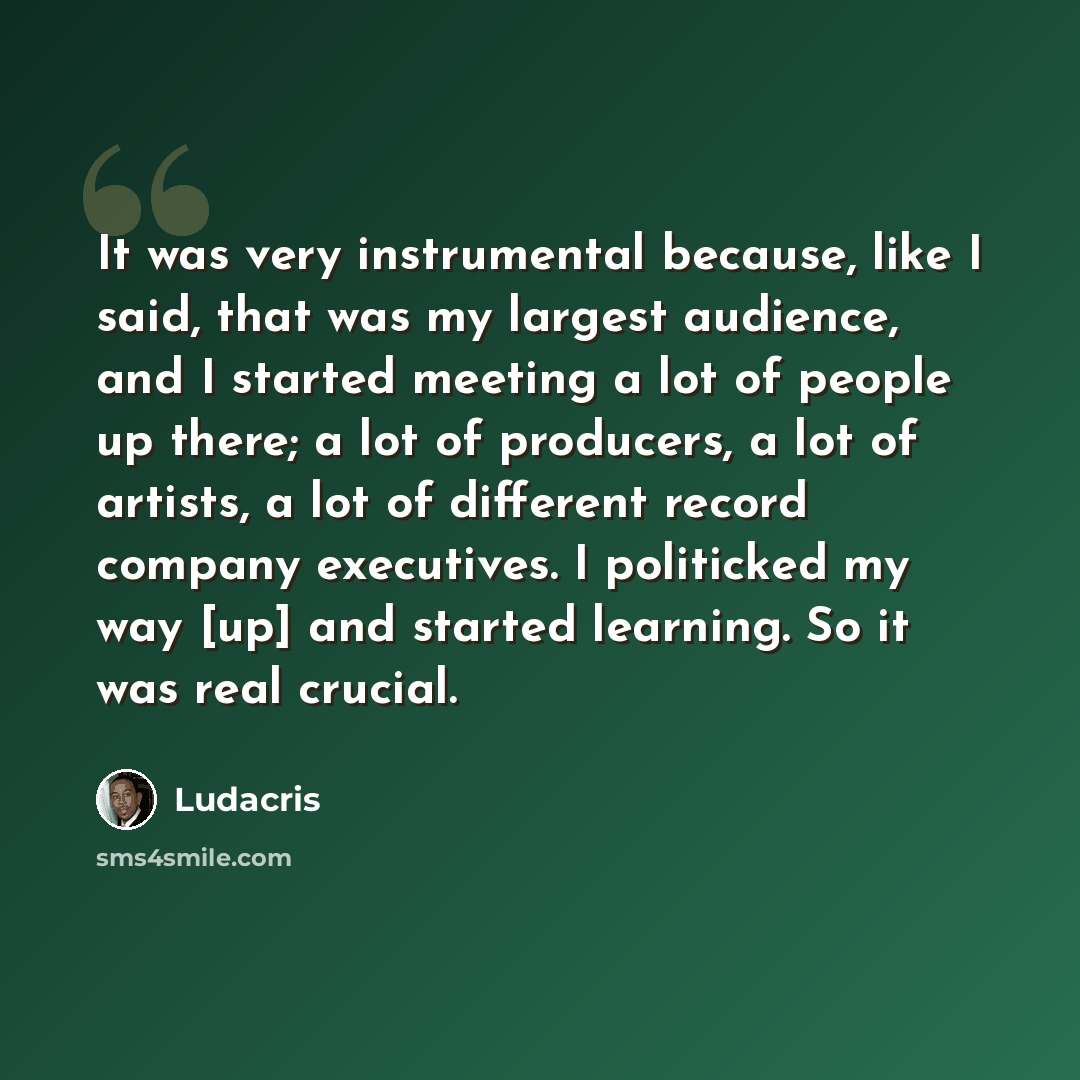 “It was very instrumental because, like I said, that was my largest audience, and I started meeting a lot of people up there; a lot of producers, a lot of artists, a lot of different record company executives. I politicked my way [up] and started learning. So it was real crucial.” quote by Ludacris