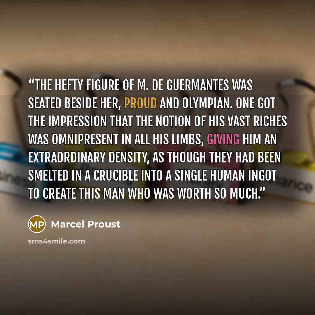 “The hefty figure of M. de Guermantes was seated beside her, proud and Olympian. One got the impression that the notion of his vast riches was omnipresent in all his limbs, giving him an extraordinary density, as though they had been smelted in a crucible into a single human ingot to create this…” quote by Marcel Proust