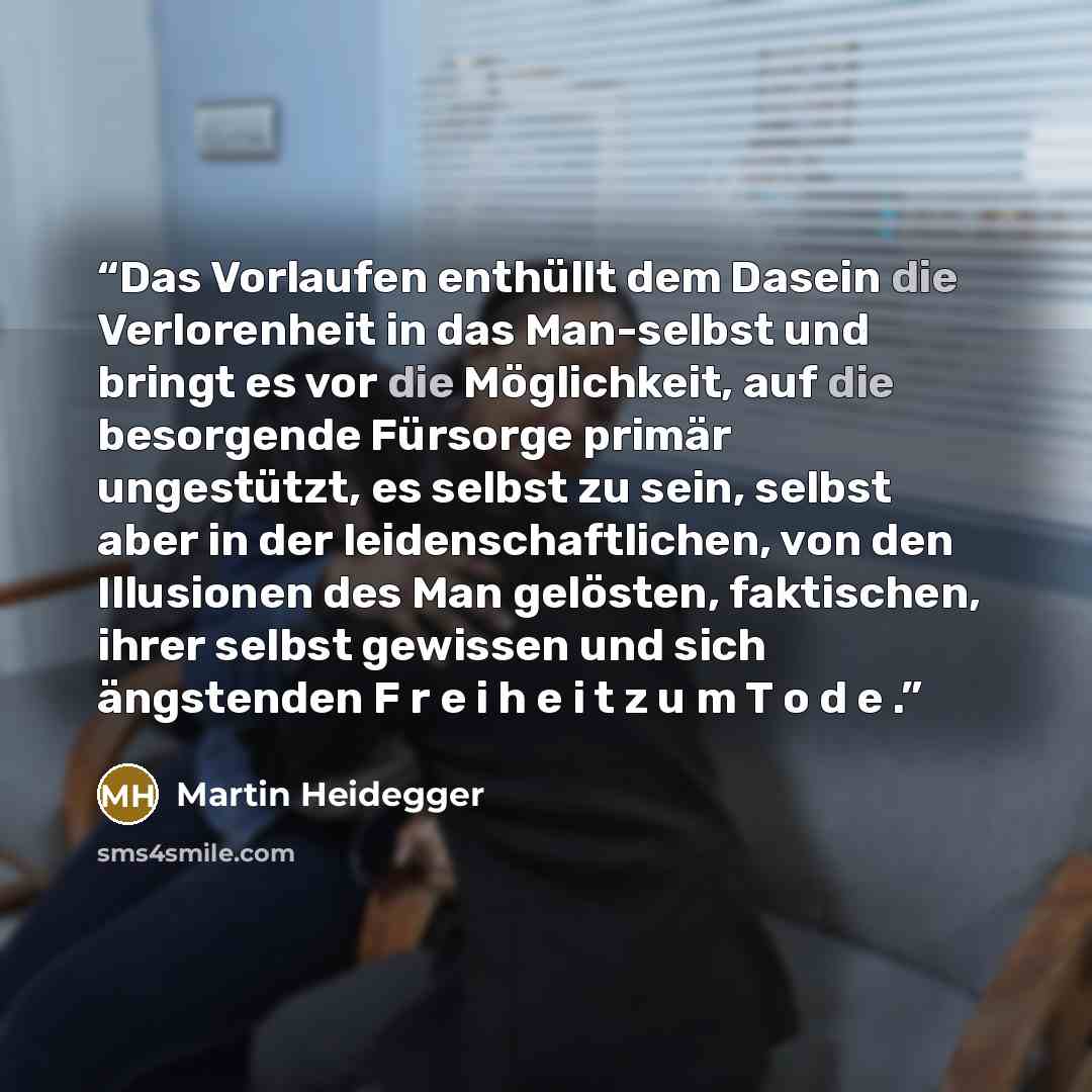 “Das Vorlaufen enthüllt dem Dasein die Verlorenheit in das Man-selbst und bringt es vor die Möglichkeit, auf die besorgende Fürsorge primär ungestützt, es selbst zu sein, selbst aber in der leidenschaftlichen, von den Illusionen des Man gelösten, faktischen, ihrer selbst gewissen und sich…” quote by Martin Heidegger