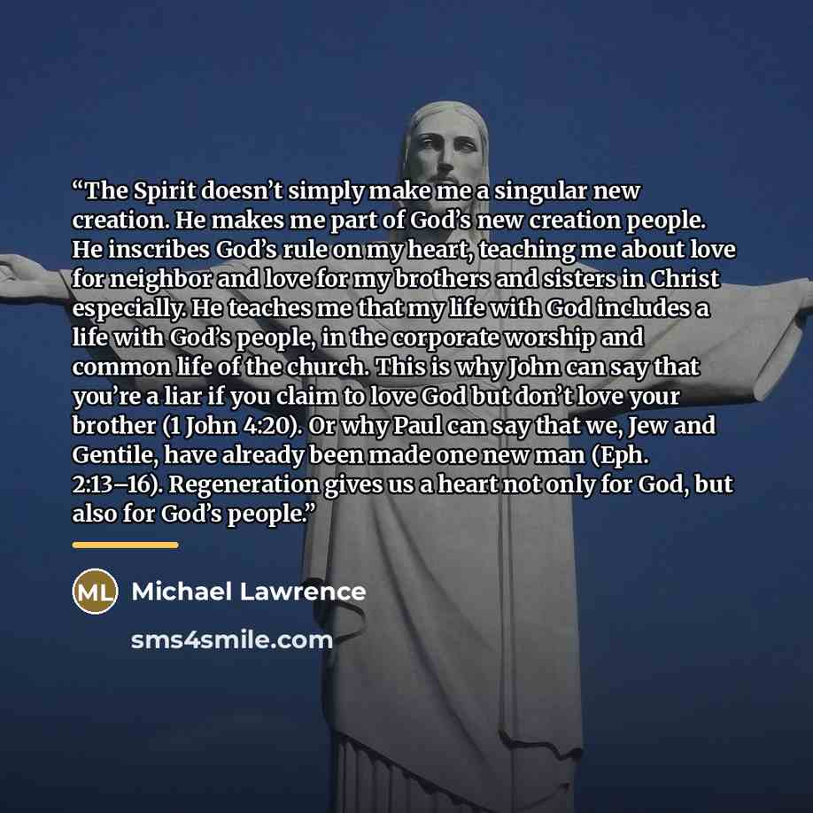 “The Spirit doesn’t simply make me a singular new creation. He makes me part of God’s new creation people. He inscribes God’s rule on my heart, teaching me about love for neighbor and love for my brothers and sisters in Christ especially. He teaches me that my life with God includes a life with…” quote by Michael Lawrence