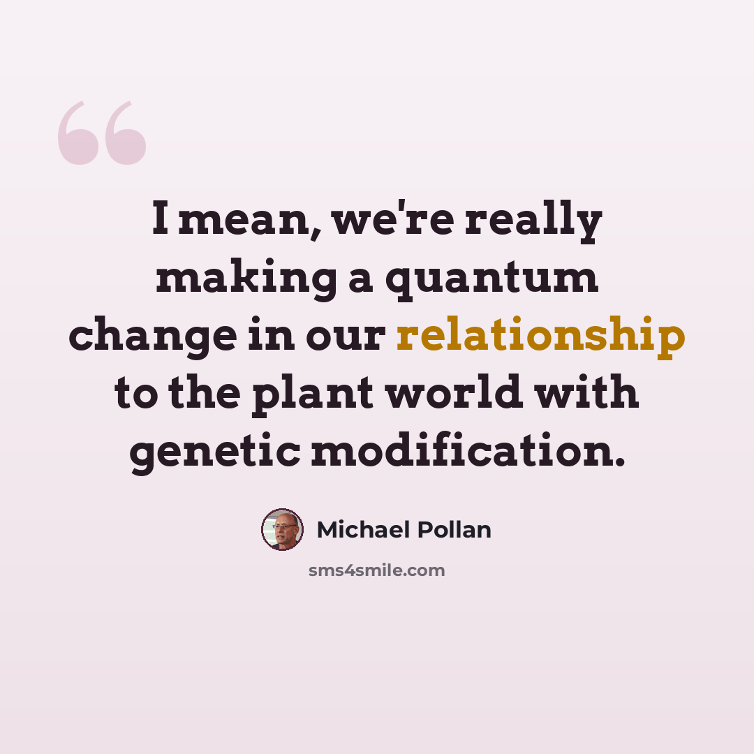 “I mean, we're really making a quantum change in our relationship to the plant world with genetic modification.” quote by Michael Pollan