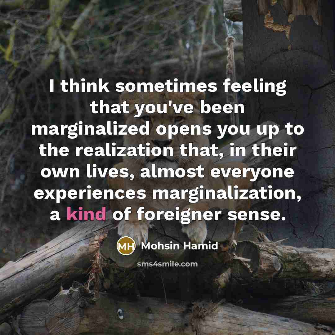 “I think sometimes feeling that you've been marginalized opens you up to the realization that, in their own lives, almost everyone experiences marginalization, a kind of foreigner sense.” quote by Mohsin Hamid