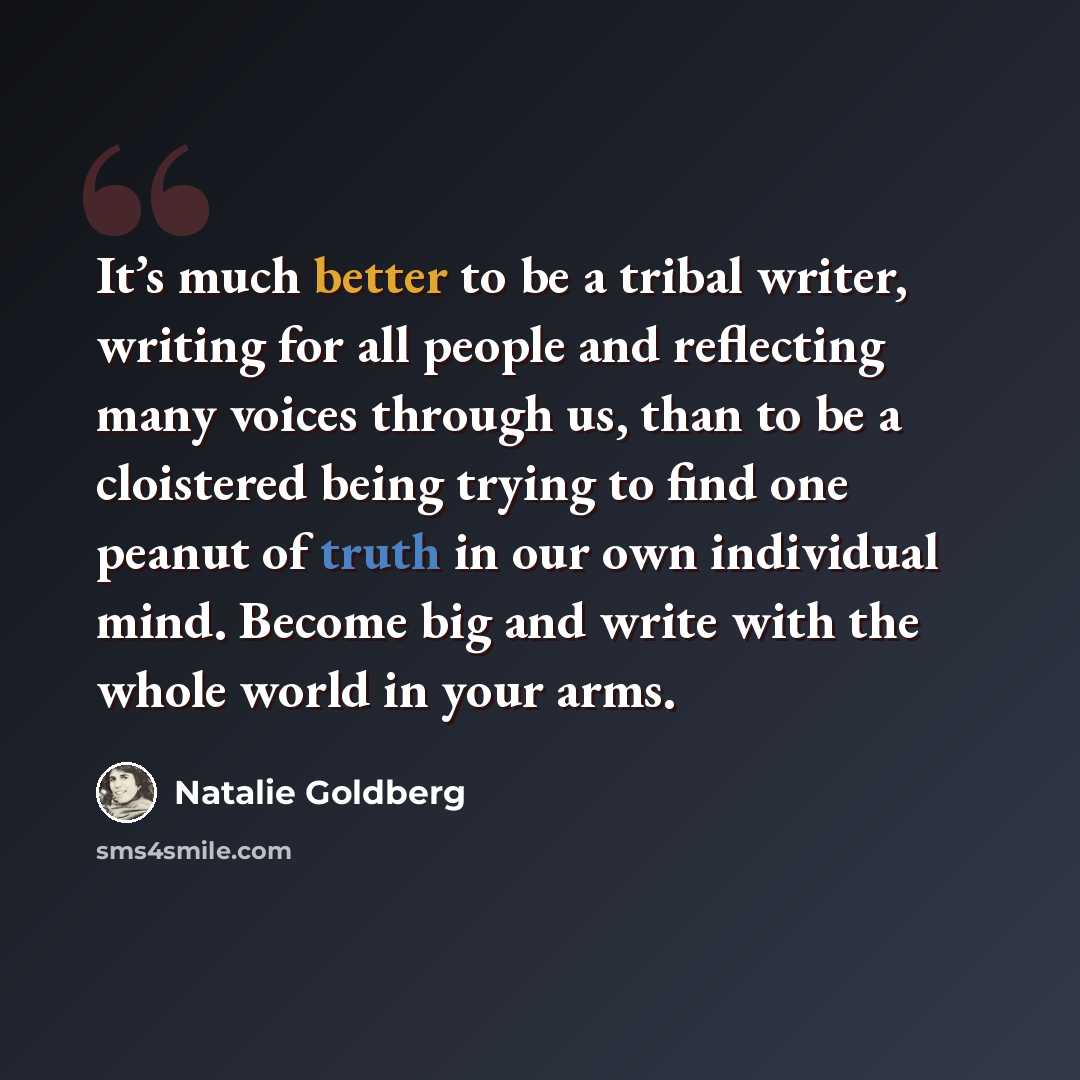 “It’s much better to be a tribal writer, writing for all people and reflecting many voices through us, than to be a cloistered being trying to find one peanut of truth in our own individual mind. Become big and write with the whole world in your arms.” quote by Natalie Goldberg